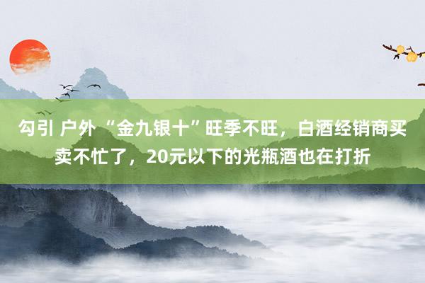 勾引 户外 “金九银十”旺季不旺，白酒经销商买卖不忙了，20元以下的光瓶酒也在打折