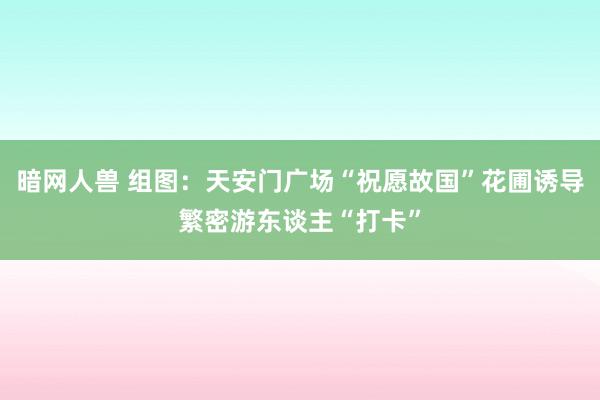 暗网人兽 组图：天安门广场“祝愿故国”花圃诱导繁密游东谈主“打卡”