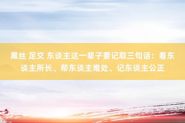 黑丝 足交 东谈主这一辈子要记取三句话：看东谈主所长、帮东谈主难处、记东谈主公正