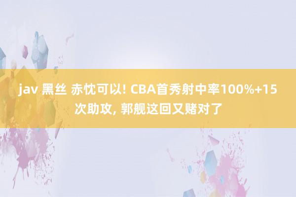 jav 黑丝 赤忱可以! CBA首秀射中率100%+15次助攻， 郭舰这回又赌对了