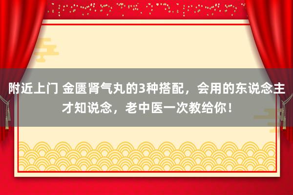 附近上门 金匮肾气丸的3种搭配，会用的东说念主才知说念，老中医一次教给你！