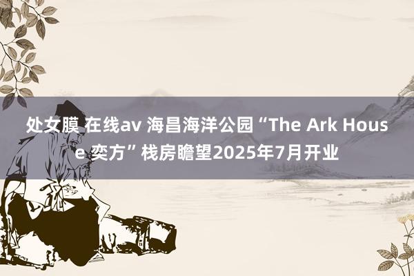 处女膜 在线av 海昌海洋公园“The Ark House 奕方”栈房瞻望2025年7月开业