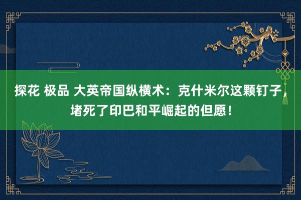 探花 极品 大英帝国纵横术：克什米尔这颗钉子，堵死了印巴和平崛起的但愿！