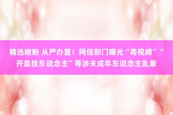 精选嫩鲍 从严办置！网信部门曝光“毒视频”“开盒挂东说念主”等涉未成年东说念主乱象