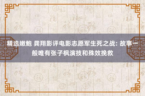 精选嫩鲍 龚翔影评电影志愿军生死之战: 故事一般唯有张子枫演技和殊效挽救