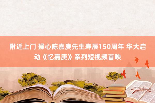 附近上门 操心陈嘉庚先生寿辰150周年 华大启动《忆嘉庚》系列短视频首映