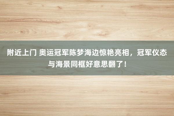 附近上门 奥运冠军陈梦海边惊艳亮相，冠军仪态与海景同框好意思翻了！