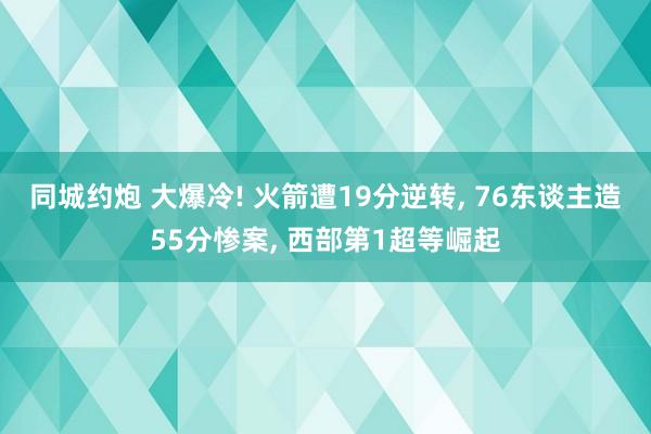 同城约炮 大爆冷! 火箭遭19分逆转， 76东谈主造55分惨案， 西部第1超等崛起