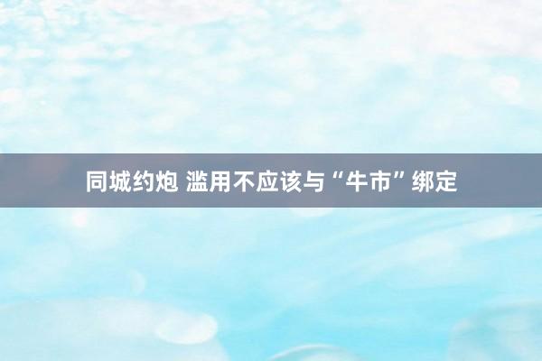 同城约炮 滥用不应该与“牛市”绑定