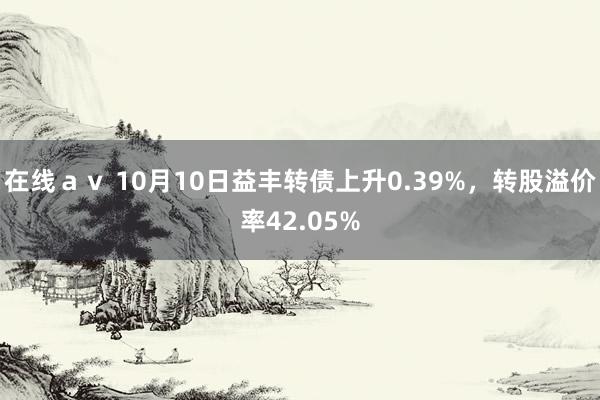 在线ａｖ 10月10日益丰转债上升0.39%，转股溢价率42.05%