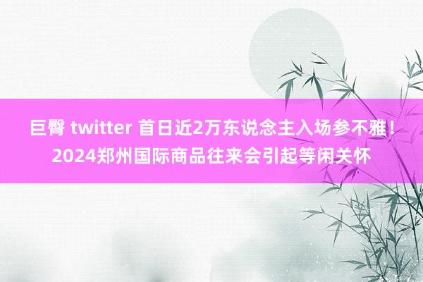 巨臀 twitter 首日近2万东说念主入场参不雅！2024郑州国际商品往来会引起等闲关怀