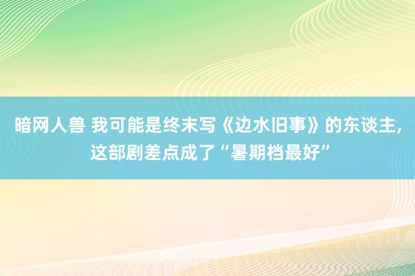 暗网人兽 我可能是终末写《边水旧事》的东谈主， 这部剧差点成了“暑期档最好”