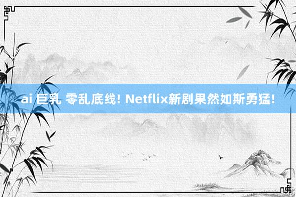 ai 巨乳 零乱底线! Netflix新剧果然如斯勇猛!