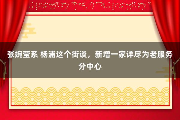 张婉莹系 杨浦这个街谈，新增一家详尽为老服务分中心