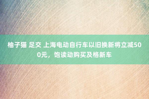 柚子猫 足交 上海电动自行车以旧换新将立减500元，饱读动购买及格新车