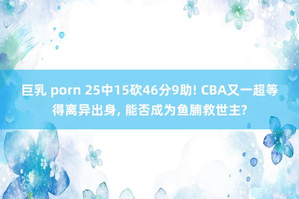 巨乳 porn 25中15砍46分9助! CBA又一超等得离异出身， 能否成为鱼腩救世主?