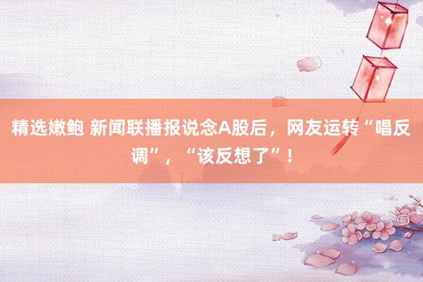 精选嫩鲍 新闻联播报说念A股后，网友运转“唱反调”，“该反想了”！