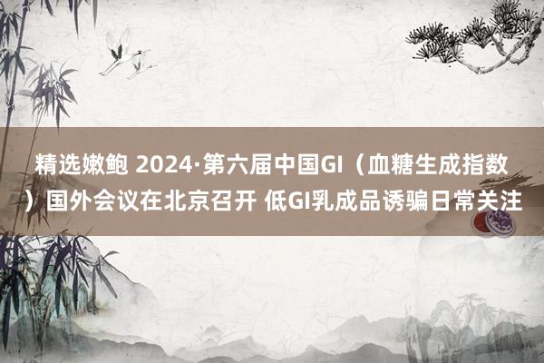 精选嫩鲍 2024·第六届中国GI（血糖生成指数）国外会议在北京召开 低GI乳成品诱骗日常关注