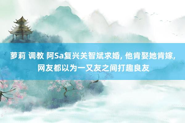 萝莉 调教 阿Sa复兴关智斌求婚， 他肯娶她肯嫁， 网友都以为一又友之间打趣良友