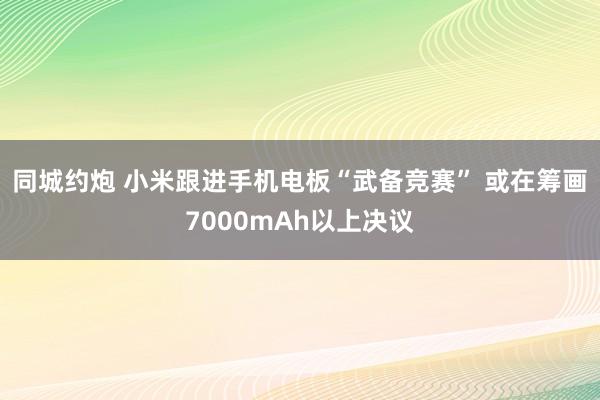 同城约炮 小米跟进手机电板“武备竞赛” 或在筹画7000mAh以上决议