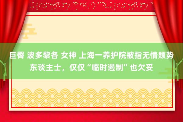 巨臀 波多黎各 女神 上海一养护院被指无情颓势东谈主士，仅仅“临时遏制”也欠妥