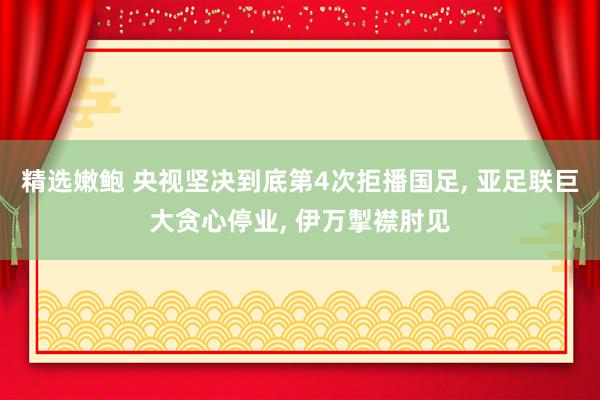 精选嫩鲍 央视坚决到底第4次拒播国足， 亚足联巨大贪心停业， 伊万掣襟肘见