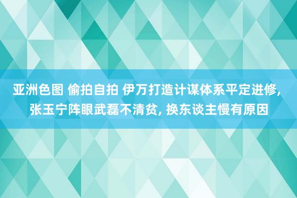 亚洲色图 偷拍自拍 伊万打造计谋体系平定进修， 张玉宁阵眼武磊不清贫， 换东谈主慢有原因