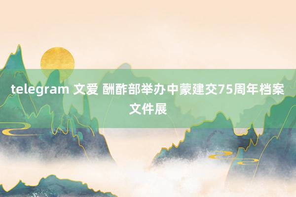 telegram 文爱 酬酢部举办中蒙建交75周年档案文件展