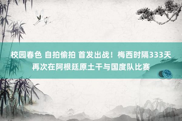 校园春色 自拍偷拍 首发出战！梅西时隔333天再次在阿根廷原土干与国度队比赛