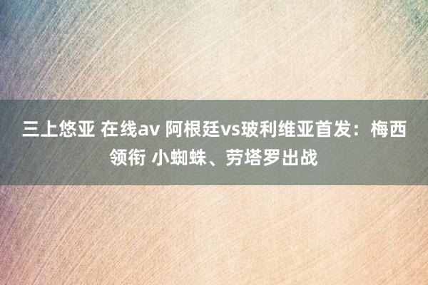 三上悠亚 在线av 阿根廷vs玻利维亚首发：梅西领衔 小蜘蛛、劳塔罗出战