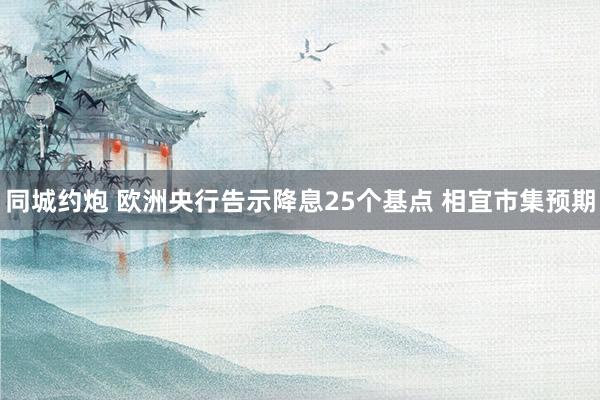 同城约炮 欧洲央行告示降息25个基点 相宜市集预期