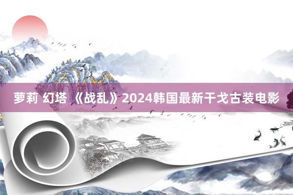 萝莉 幻塔 《战乱》2024韩国最新干戈古装电影