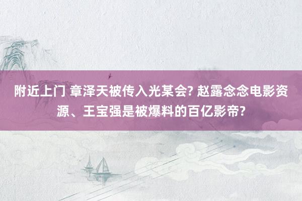 附近上门 章泽天被传入光某会? 赵露念念电影资源、王宝强是被爆料的百亿影帝?