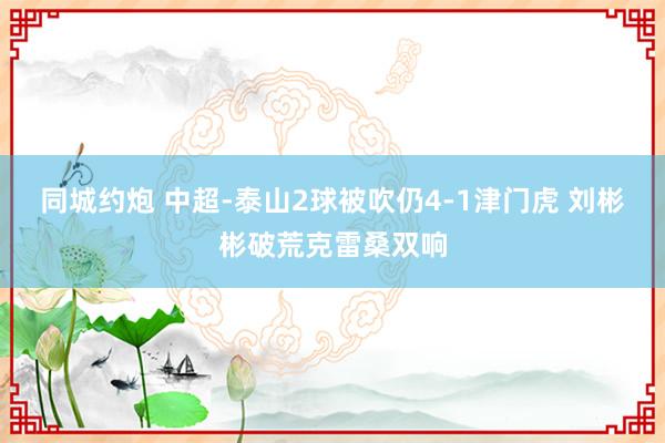 同城约炮 中超-泰山2球被吹仍4-1津门虎 刘彬彬破荒克雷桑双响