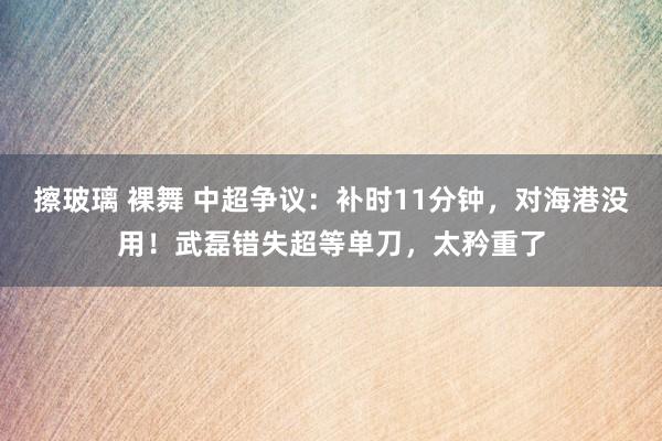 擦玻璃 裸舞 中超争议：补时11分钟，对海港没用！武磊错失超等单刀，太矜重了