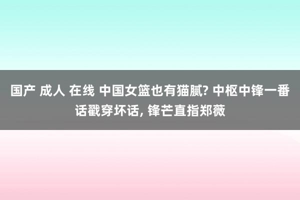 国产 成人 在线 中国女篮也有猫腻? 中枢中锋一番话戳穿坏话， 锋芒直指郑薇