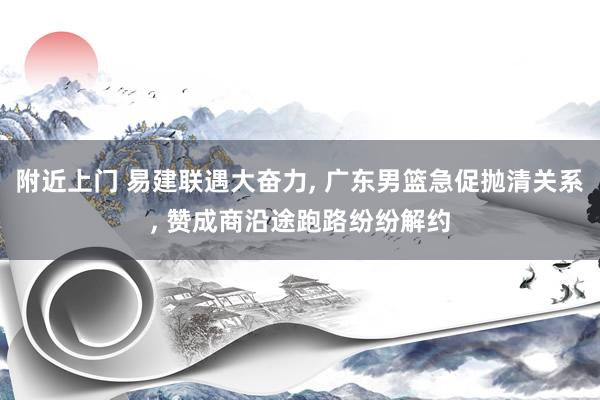 附近上门 易建联遇大奋力， 广东男篮急促抛清关系， 赞成商沿途跑路纷纷解约