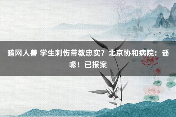 暗网人兽 学生刺伤带教忠实？北京协和病院：谣喙！已报案