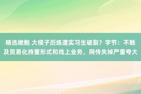 精选嫩鲍 大模子历练遭实习生破裂？字节：不触及贸易化持重形式和线上业务，网传失掉严重夸大