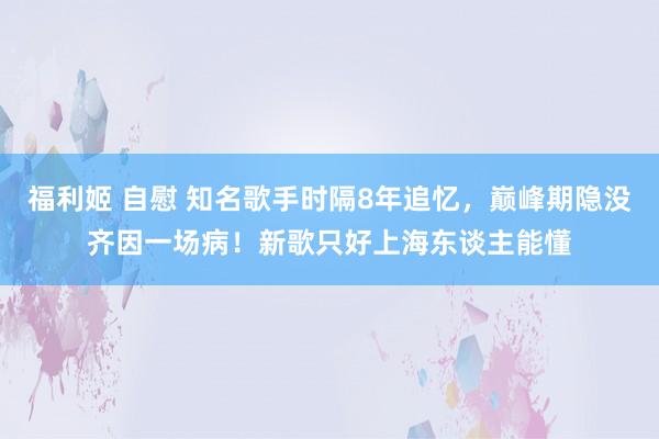 福利姬 自慰 知名歌手时隔8年追忆，巅峰期隐没齐因一场病！新歌只好上海东谈主能懂