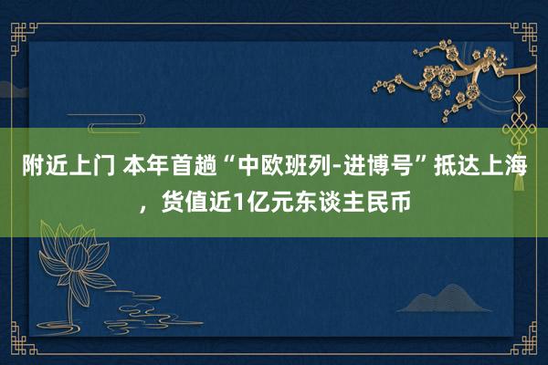 附近上门 本年首趟“中欧班列-进博号”抵达上海，货值近1亿元东谈主民币