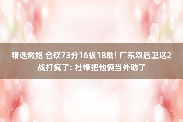 精选嫩鲍 合砍73分16板18助! 广东双后卫这2战打疯了: 杜锋把他俩当外助了