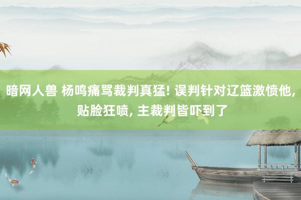 暗网人兽 杨鸣痛骂裁判真猛! 误判针对辽篮激愤他， 贴脸狂喷， 主裁判皆吓到了