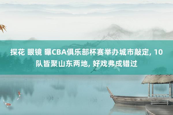 探花 眼镜 曝CBA俱乐部杯赛举办城市敲定， 10队皆聚山东两地， 好戏弗成错过