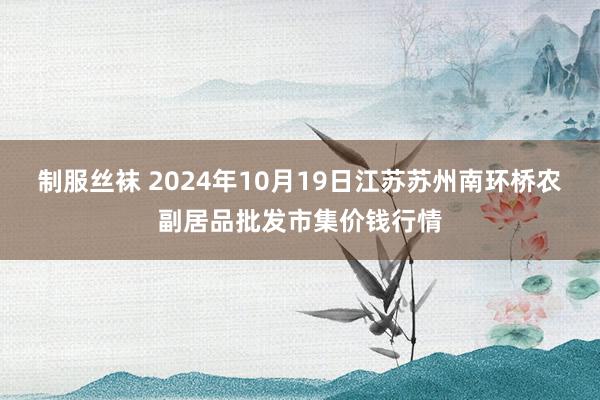 制服丝袜 2024年10月19日江苏苏州南环桥农副居品批发市集价钱行情