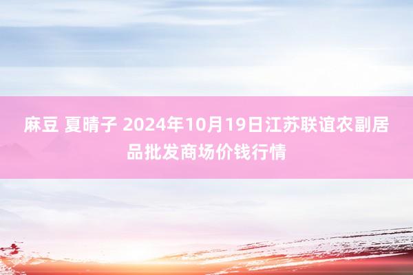 麻豆 夏晴子 2024年10月19日江苏联谊农副居品批发商场价钱行情