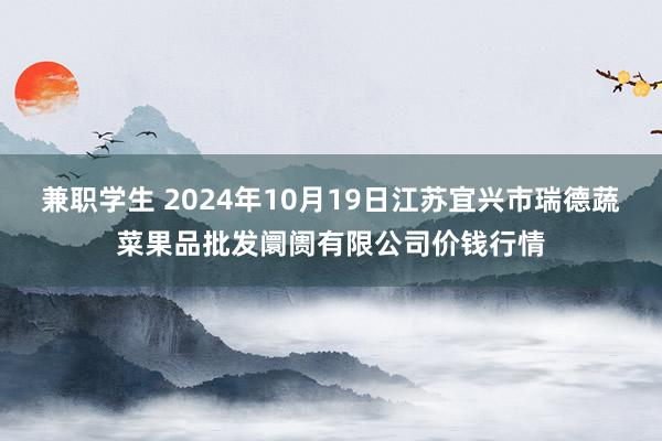 兼职学生 2024年10月19日江苏宜兴市瑞德蔬菜果品批发阛阓有限公司价钱行情