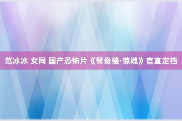 范冰冰 女同 国产恐怖片《鸳鸯楼·惊魂》官宣定档