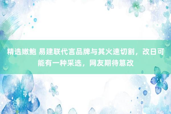 精选嫩鲍 易建联代言品牌与其火速切割，改日可能有一种采选，网友期待篡改