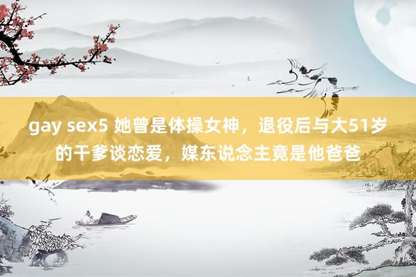 gay sex5 她曾是体操女神，退役后与大51岁的干爹谈恋爱，媒东说念主竟是他爸爸